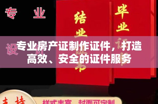 吉木乃专业房产证制作证件，打造高效、安全的证件服务